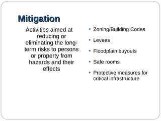 Mitigation Activities aimed at reducing or eliminating the long-term risks to persons or property from hazards and their effects Zoning/Building Codes Levees Floodplain buyouts Safe rooms Protective measures for critical infrastructure 