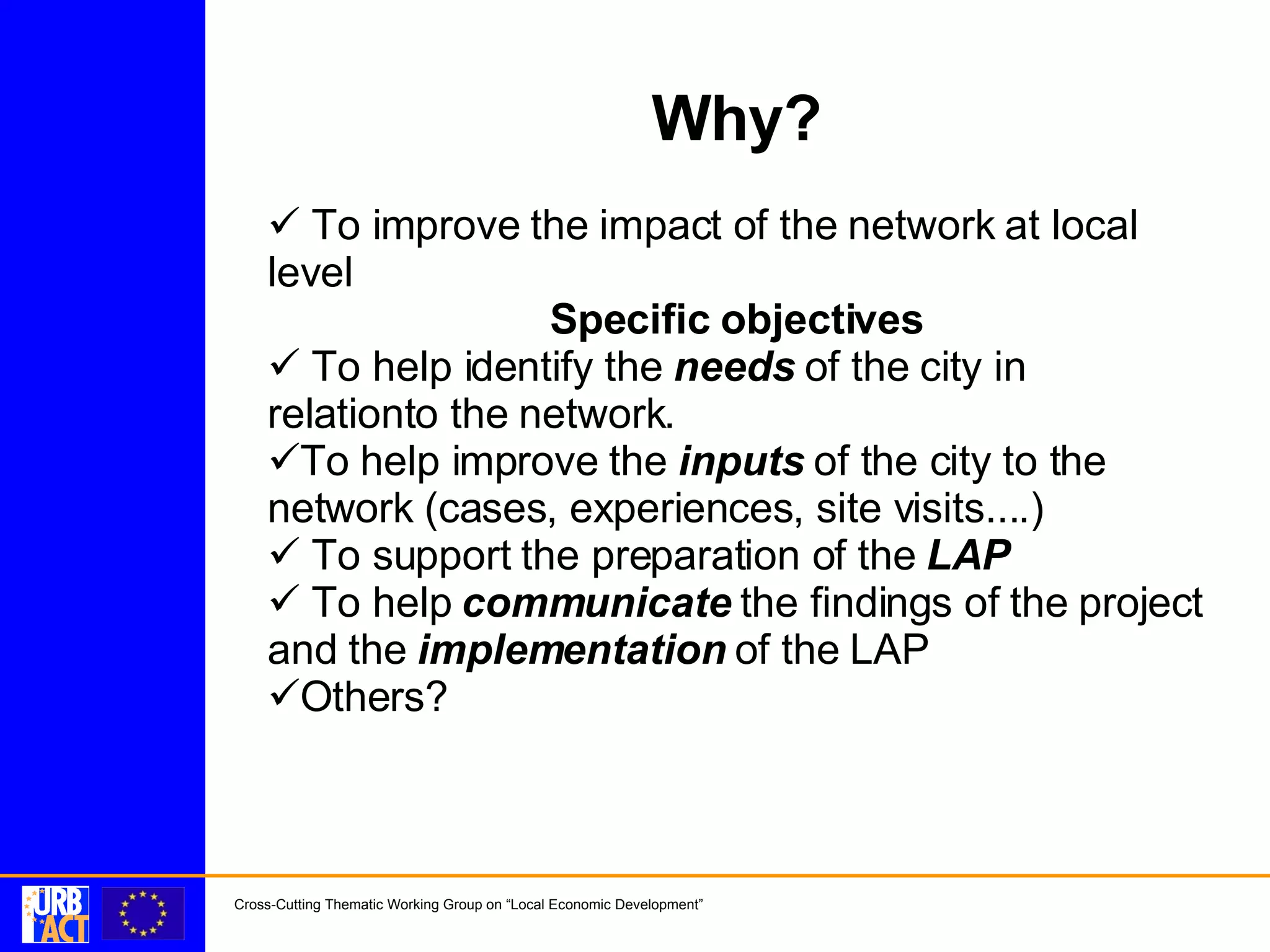 Why? To improve the impact of the network at local level Specific objectives To help identify the needs of the city in relationto the network. To help improve the inputs of the city to the network (cases, experiences, site visits....) To support the preparation of the LAP To help communicate the findings of the project and the implementation of the LAP Others?