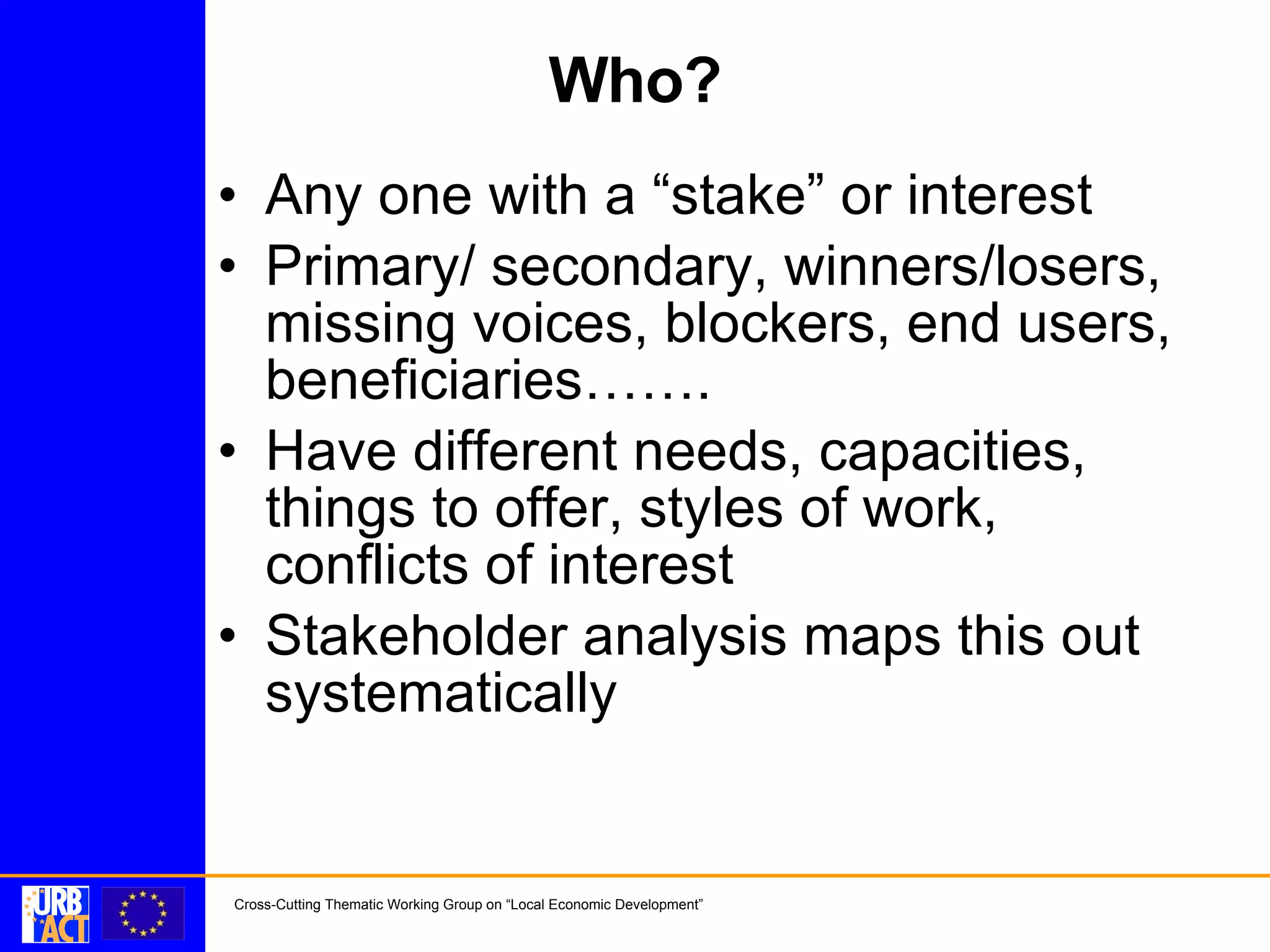 Who? Any one with a “stake” or interest Primary/ secondary, winners/losers, missing voices, blockers, end users, beneficiaries……. Have different needs, capacities, things to offer, styles of work, conflicts of interest Stakeholder analysis maps this out systematically