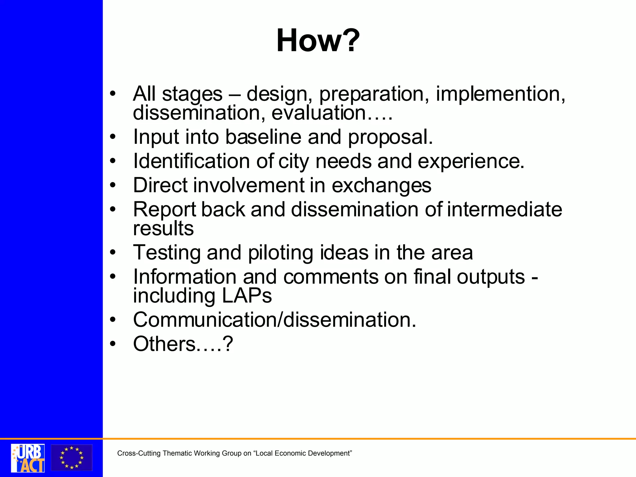 How? All stages – design, preparation, implemention, dissemination, evaluation…. Input into baseline and proposal. Identification of city needs and experience. Direct involvement in exchanges Report back and dissemination of intermediate results Testing and piloting ideas in the area Information and comments on final outputs - including LAPs Communication/dissemination. Others….?