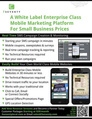 A White Label Enterprise Class
      Mobile Marketing Platform
      For Small Business Prices
Real Time SMS Campaign Creation & Monitoring
[ Starting your SMS campaign in minutes
[ Mobile coupons, sweepstakes & surveys
[ Real time campaign tracking & reporting
[ No Technical Resources required
[ Run your own campaigns
Easily Build Your Own World Class Mobile Websites
[ Build Enterprise Class Mobile
  Websites in 30 minutes or less
[ No Technical Resources required
[ Drive instant traffic to your location
[ Works with your traditional site
[ Click to Call, Email
  or Connect Socially
[ Special Offers/Promotions Page
[ GPS Location Detection
                                                           Scan
Add New Revenue Streams and Become a Partner Today         Here
Customer Packages Starting at $29/month                  To See
                                                          A Live
3seventylocal.com or Email sales@3seventy.com        Site Demo
 