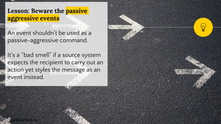 @SimonAubury
Lesson: Beware the passive
aggressive events
An event shouldn’t be used as a
passive-aggressive command.
It’s a “bad smell” if a source system
expects the recipient to carry out an
action yet styles the message as an
event instead.
19
 