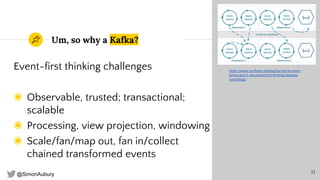 @SimonAubury
Um, so why a Kafka?
Event-first thinking challenges
◉ Observable, trusted; transactional;
scalable
◉ Processing, view projection, windowing
◉ Scale/fan/map out, fan in/collect
chained transformed events
21
https://www.confluent.io/blog/journey-to-event-
driven-part-1-why-event-first-thinking-changes-
everything/
 