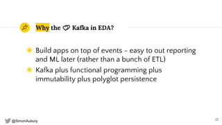 @SimonAubury
Why the 💕 Kafka in EDA?
◉ Build apps on top of events - easy to out reporting
and ML later (rather than a bunch of ETL)
◉ Kafka plus functional programming plus
immutability plus polyglot persistence
22
 