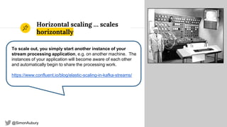 @SimonAubury
Horizontal scaling … scales
horizontally
27
To scale out, you simply start another instance of your
stream processing application, e.g. on another machine. The
instances of your application will become aware of each other
and automatically begin to share the processing work.
https://www.confluent.io/blog/elastic-scaling-in-kafka-streams/
 