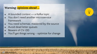 @SimonAubury
Warning: opinions ahead …
◉ A bounded context == a Kafka topic
◉ You don’t need another microservice
framework
◉ You need schemas; mastered by the source
◉ Avoid dead letter queues
◉ Beware of CV-DD
◉ You’ll get things wrong – optimize for change
29
 