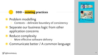@SimonAubury
DDD - existing practices
◉ Problem modelling
○ Contexts - delineate boundary of consistency
◉ Separate our business logic from other
application concerns
◉ Reduce complexity
○ More effective software delivery
◉ Communicate better / A common language
6
 