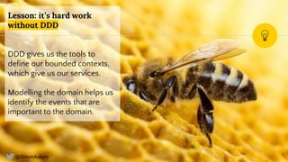 @SimonAubury
Lesson: it’s hard work
without DDD
DDD gives us the tools to
define our bounded contexts,
which give us our services.
Modelling the domain helps us
identify the events that are
important to the domain.
7
 