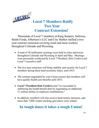 Local 7 Members Ratify
                              Two Year
                        Contract Extension!
     Thousands of Local 7 members at King Soopers, Safeway,
Smith Foods, Albertson’s LLC and City Market ratified a two
year contract extension covering retail and meat workers
throughout Colorado and Wyoming.

   A total of 58 ratification meetings were held in cities and towns
    throughout Colorado and Wyoming in April and May. Meetings
    were personally conducted by Local 7 President, Kim Cordova and
    Local 7 executive staff.

   The two year extension will bring stability and security for Local 7
    members during these hard economic times, until 2015.

   The contract negotiated by your Union assures that members will
    have quality health care benefits until 2015.

   Local 7 President Kim Cordova said “we succeeded in
    stabilizing the health benefit plan by negotiating an additional
    11 million dollars in employer contributions.”

   In addition, members will also receive hard money increases, and
    more than 7,000 vendor stocking grievances were settled.

       In tough times it takes a tough Union!
                                                                                           
 