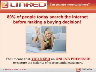 Can you use more customers?  80% of people today search the internet  before making a buying decision!   That means that  YOU NEED   an  ONLINE PRESENCE to capture the majority of your potential customers. 