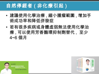 自然停經者 ( 非化療引起 )
• 建議使用化學治療 , 縮小腫瘤範圍 , 增加手
術成功率和降低併發症
• 若有很多疾病或身體虛弱無法使用化學治
療 , 可以使用芳香酶環抑制劑替代 , 至少
4~6 個月
 