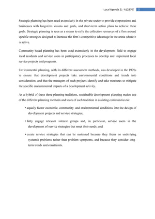 3Local Agenda 21- A128707
Strategic planning has been used extensively in the private sector to provide corporations and
businesses with long-term visions and goals, and short-term action plans to achieve these
goals. Strategic planning is seen as a means to rally the collective resources of a firm around
specific strategies designed to increase the firm’s competitive advantage in the arena where it
is active.
Community-based planning has been used extensively in the development field to engage
local residents and service users in participatory processes to develop and implement local
service projects and programs.
Environmental planning, with its different assessment methods, was developed in the 1970s
to ensure that development projects take environmental conditions and trends into
consideration, and that the managers of such projects identify and take measures to mitigate
the specific environmental impacts of a development activity.
As a hybrid of these three planning traditions, sustainable development planning makes use
of the different planning methods and tools of each tradition in assisting communities to:
• equally factor economic, community, and environmental conditions into the design of
development projects and service strategies;
• fully engage relevant interest groups and, in particular, service users in the
development of service strategies that meet their needs; and
• create service strategies that can be sustained because they focus on underlying
systemic problems rather than problem symptoms, and because they consider long-
term trends and constraints.
 
