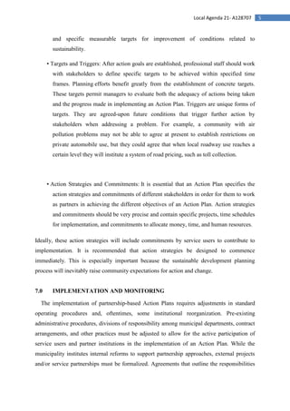 5Local Agenda 21- A128707
and specific measurable targets for improvement of conditions related to
sustainability.
• Targets and Triggers: After action goals are established, professional staff should work
with stakeholders to define specific targets to be achieved within specified time
frames. Planning efforts benefit greatly from the establishment of concrete targets.
These targets permit managers to evaluate both the adequacy of actions being taken
and the progress made in implementing an Action Plan. Triggers are unique forms of
targets. They are agreed-upon future conditions that trigger further action by
stakeholders when addressing a problem. For example, a community with air
pollution problems may not be able to agree at present to establish restrictions on
private automobile use, but they could agree that when local roadway use reaches a
certain level they will institute a system of road pricing, such as toll collection.
• Action Strategies and Commitments: It is essential that an Action Plan specifies the
action strategies and commitments of different stakeholders in order for them to work
as partners in achieving the different objectives of an Action Plan. Action strategies
and commitments should be very precise and contain specific projects, time schedules
for implementation, and commitments to allocate money, time, and human resources.
Ideally, these action strategies will include commitments by service users to contribute to
implementation. It is recommended that action strategies be designed to commence
immediately. This is especially important because the sustainable development planning
process will inevitably raise community expectations for action and change.
7.0 IMPLEMENTATION AND MONITORING
The implementation of partnership-based Action Plans requires adjustments in standard
operating procedures and, oftentimes, some institutional reorganization. Pre-existing
administrative procedures, divisions of responsibility among municipal departments, contract
arrangements, and other practices must be adjusted to allow for the active participation of
service users and partner institutions in the implementation of an Action Plan. While the
municipality institutes internal reforms to support partnership approaches, external projects
and/or service partnerships must be formalized. Agreements that outline the responsibilities
 