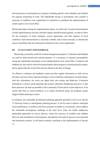 6Local Agenda 21- A128707
and investments of each partner are required, including specific work schedules and methods
for ongoing monitoring of work. The Stakeholder Group or municipality may consider it
necessary to establish a new organization or institution to coordinate the implementation of
certain aspects of an Action Plan.
Monitoring begins during the implementation phase; not afterward. Accurate documentation
of both implementation activities and their impacts should be kept regularly, in order to allow
for the evaluation of action strategies, service approaches, and their impacts on local
conditions. Such documentation is extremely valuable, and at times necessary, to identify the
causes of problems that arise during the institution of new service approaches.
8.0 EVALUATION AND FEEDBACK
Monitoring is primarily useful for internal management purposes. Evaluation and feedback
are used for both internal and external purposes. It is necessary to maintain accountability
among the stakeholder participants in the implementation of an Action Plan. Evaluation and
feedback are also used to inform the general public about progress in meeting specific targets,
and to signal when the Action Plan must be altered in the face of change.
An effective evaluation and feedback system provides regular information to both service
providers and users about important changes in local conditions and progress towards targets;
with this information, the actors can adjust their own actions and behaviors. Evaluation
information is used to guide planning and resource allocation (budgeting) processes so that
these processes are kept accountable to the Community Vision and its action objectives. If an
Action Plan fails to correct problems or to satisfy prioritized needs, the feedback system
triggers further planning or action.
In summary, the sustainable development planning approach presented in the Local Agenda
21 Planning Guide is a participatory planning process. It can be used to improve municipal
sector performance, to mobilize and focus resources available in a community, and to address
the sustainable development challenge at the local level. Since the Guide emphasizes
partnership approaches to service delivery, values the concerns of residents and validates
their role and contribution in development, and addresses the need to preserve environmental
and community systems, it will almost certainly contribute to the implementation of Agenda
21.
 