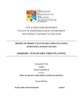 CIVIL & STRUCTURE DEPARTMENT
FACULTY OF ENGINEERING & BUILT ENVIRONMENT
THE NATIONAL UNIVERSITY OF MALAYSIA
REPORT OF PROJECT SUSTAINABLE URBAN PLANNING
SEMESTER II, SESSION 2012/2013
KKKH4284 SUSTAINABLE URBAN PLANNING
Assignment Title:
TASK 5
LOCAL AGENDA 21
Lecturer:
PROF. IR. DR. RIZA ARIQ ABDULLAH BIN O.K RAHMAT
Group Member:
NURSYAHIDA BINTI BAHARIN A128791
 