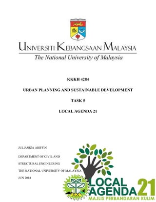 KKKH 4284
URBAN PLANNING AND SUSTAINABLE DEVELOPMENT
TASK 5
LOCAL AGENDA 21
JULIANIZA ARIFFIN
DEPARTMENT OF CIVIL AND
STRUCTURAL ENGINEERING
THE NATIONAL UNIVERSITY OF MALAYSIA
JUN 2014
 