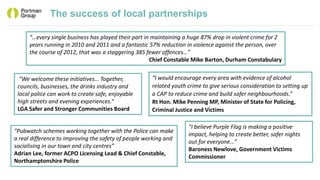 The success of local partnerships
“…every single business has played their part in maintaining a huge 87% drop in violent crime for 2
years running in 2010 and 2011 and a fantastic 57% reduction in violence against the person, over
the course of 2012, that was a staggering 385 fewer offences…”
Chief Constable Mike Barton, Durham Constabulary
"I believe Purple Flag is making a positive
impact, helping to create better, safer nights
out for everyone...”
Baroness Newlove, Government Victims
Commissioner
"We welcome these initiatives… Together,
councils, businesses, the drinks industry and
local police can work to create safe, enjoyable
high streets and evening experiences.“
LGA Safer and Stronger Communities Board
“Pubwatch schemes working together with the Police can make
a real difference to improving the safety of people working and
socialising in our town and city centres”
Adrian Lee, former ACPO Licensing Lead & Chief Constable,
Northamptonshire Police
“I would encourage every area with evidence of alcohol
related youth crime to give serious consideration to setting up
a CAP to reduce crime and build safer neighbourhoods.”
Rt Hon. Mike Penning MP, Minister of State for Policing,
Criminal Justice and Victims
 