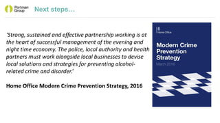 Next steps…
‘Strong, sustained and effective partnership working is at
the heart of successful management of the evening and
night time economy. The police, local authority and health
partners must work alongside local businesses to devise
local solutions and strategies for preventing alcohol-
related crime and disorder.’
Home Office Modern Crime Prevention Strategy, 2016
 