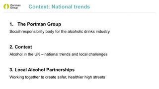 Context: National trends
1. The Portman Group
Social responsibility body for the alcoholic drinks industry
2. Context
Alcohol in the UK – national trends and local challenges
3. Local Alcohol Partnerships
Working together to create safer, healthier high streets
 