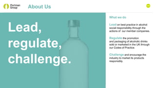 About Us
What we do
Lead on best practice in alcohol
social responsibility through the
actions of our member companies.
Regulate the promotion
and packaging of alcoholic drinks
sold or marketed in the UK through
our Codes of Practice.
Challenge and encourage the
industry to market its products
responsibly.
Lead,
regulate,
challenge.
HOME
 