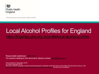 Local Alcohol Profiles for England
https://fingertips.phe.org.uk/profile/local-alcohol-profiles
Responsible statistician: Mark Cook
For queries relating to this document, please contact: lape@phe.gov.uk
First published: December 2018
© Crown copyright 2018
Re-use of Crown copyright material (excluding logos) is allowed under the terms of the Open Government Licence, visit
www.nationalarchives.gov.uk/doc/open-government-licence/version/2/ for terms and conditions
 