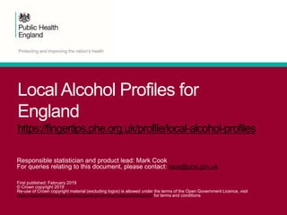 Local Alcohol Profiles for
England
https://fingertips.phe.org.uk/profile/local-alcohol-profiles
Responsible statistician and product lead: Mark Cook
For queries relating to this document, please contact: lape@phe.gov.uk
First published: February 2019
© Crown copyright 2019
Re-use of Crown copyright material (excluding logos) is allowed under the terms of the Open Government Licence, visit
www.nationalarchives.gov.uk/doc/open-government-licence/version/2/ for terms and conditions
 