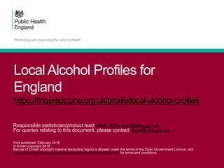 Local Alcohol Profiles for
England
https://fingertips.phe.org.uk/profile/local-alcohol-profiles
Responsible statistician/product lead: Mark.Robinson@phe.gov.uk
For queries relating to this document, please contact: lape@phe.gov.uk
First published: February 2018
© Crown copyright 2018
Re-use of Crown copyright material (excluding logos) is allowed under the terms of the Open Government Licence, visit
www.nationalarchives.gov.uk/doc/open-government-licence/version/2/ for terms and conditions
 