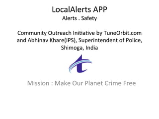 LocalAlerts	APP	
Alerts	.	Safety	
	
Community	Outreach	Ini9a9ve	by	TuneOrbit.com	
and	Abhinav	Khare(IPS),	Superintendent	of	Police,	
Shimoga,	India	
	
Mission	:	Make	Our	Planet	Crime	Free	
 
