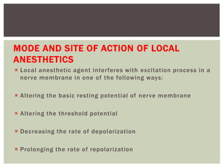 MODE AND SITE OF ACTION OF LOCAL
ANESTHETICS
 Local anesthetic agent interferes with excitation process in a
nerve membrane in one of the following ways:
 Altering the basic resting potential of nerve membrane
 Altering the threshold potential
 Decreasing the rate of depolarization
 Prolonging the rate of repolarization
 