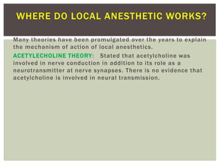 Many theories have been promulgated over the years to explain
the mechanism of action of local anesthetics.
ACETYLECHOLINE THEORY: Stated that acetylcholine was
involved in nerve conduction in addition to its role as a
neurotransmitter at nerve synapses. There is no evidence that
acetylcholine is involved in neural transmission.
WHERE DO LOCAL ANESTHETIC WORKS?
 