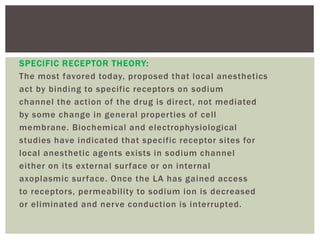 SPECIFIC RECEPTOR THEORY:
The most favored today, proposed that local anesthetics
act by binding to specific receptors on sodium
channel the action of the drug is direct, not mediated
by some change in general properties of cell
membrane. Biochemical and electrophysiological
studies have indicated that specific receptor sites for
local anesthetic agents exists in sodium channel
either on its external surface or on internal
axoplasmic surface. Once the LA has gained access
to receptors, permeability to sodium ion is decreased
or eliminated and nerve conduction is interrupted.
 