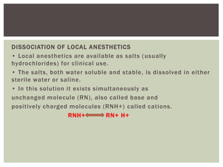 DISSOCIATION OF LOCAL ANESTHETICS
• Local anesthetics are available as salts (usually
hydrochlorides) for clinical use.
• The salts, both water soluble and stable, is dissolved in either
sterile water or saline.
• In this solution it exists simultaneously as
unchanged molecule (RN), also called base and
positively charged molecules (RNH+) called cations.
RNH+ ==== RN+ H+
 