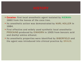  Cocaine- first local anesthetic agent isolated by NIEMAN-
1860 from the leaves of the coca tree.
 Its anesthetic action was demonstrated by KARL KOLLER In
1884.
 First effective and widely used synthetic local anesthetic-
PROCAINE-produced by EINHORN in 1905 from benzoic acid
and diethyl amino ethanol.
 Its anesthetic properties were identified by BIBERFIELD and
the agent was introduced into clinical practice by BRAUN.
HISTORY
 