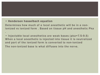 • Henderson hasselbach equation
Determines how much of a local anesthetic will be in a non-
ionized vs ionized form . Based on tissue pH and anesthetic Pka
.
• Injectable local anesthetics are weak bases (pka=7.5-9.5)
When a local anesthetic is injected into tissue it is neutralized
and part of the ionized form is converted to non-ionized
The non-ionized base is what diffuses into the nerve.
 