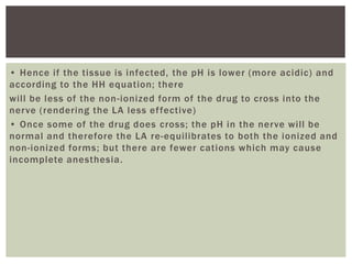 • Hence if the tissue is infected, the pH is lower (more acidic) and
according to the HH equation; there
will be less of the non-ionized form of the drug to cross into the
nerve (rendering the LA less effective)
• Once some of the drug does cross; the pH in the nerve will be
normal and therefore the LA re-equilibrates to both the ionized and
non-ionized forms; but there are fewer cations which may cause
incomplete anesthesia.
 