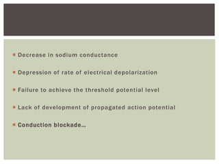 Decrease in sodium conductance
 Depression of rate of electrical depolarization
 Failure to achieve the threshold potential level
 Lack of development of propagated action potential
 Conduction blockade…
 