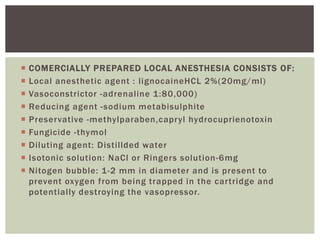  COMERCIALLY PREPARED LOCAL ANESTHESIA CONSISTS OF:
 Local anesthetic agent : lignocaineHCL 2%(20mg/ml)
 Vasoconstrictor -adrenaline 1:80,000)
 Reducing agent -sodium metabisulphite
 Preservative -methylparaben,capryl hydrocuprienotoxin
 Fungicide -thymol
 Diluting agent: Distillded water
 Isotonic solution: NaCl or Ringers solution-6mg
 Nitogen bubble: 1-2 mm in diameter and is present to
prevent oxygen from being trapped in the cartridge and
potentially destroying the vasopressor.
 