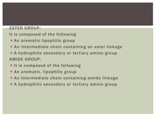 ESTER GROUP:
It is composed of the following
 An aromatic lipophilic group
 An intermediate chain containing an ester linkage
 A hydrophilic secondary or tertiary amino group
AMIDE GROUP:
 It is composed of the following
 An aromatic, lipophilic group
 An intermediate chain containing amide linkage
 A hydrophilic secondary or tertiary amino group
 