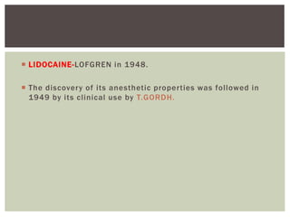  LIDOCAINE-LOFGREN in 1948.
 The discovery of its anesthetic properties was followed in
1949 by its clinical use by T.GORDH.
 