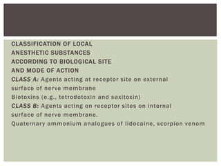 CLASSIFICATION OF LOCAL
ANESTHETIC SUBSTANCES
ACCORDING TO BIOLOGICAL SITE
AND MODE OF ACTION
CLASS A: Agents acting at receptor site on external
surface of nerve membrane
Biotoxins (e.g., tetrodotoxin and saxitoxin)
CLASS B: Agents acting on receptor sites on internal
surface of nerve membrane.
Quaternary ammonium analogues of lidocaine, scorpion venom
 