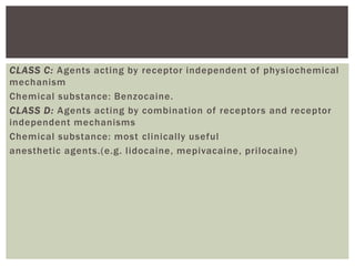 CLASS C: Agents acting by receptor independent of physiochemical
mechanism
Chemical substance: Benzocaine.
CLASS D: Agents acting by combination of receptors and receptor
independent mechanisms
Chemical substance: most clinically useful
anesthetic agents.(e.g. lidocaine, mepivacaine, prilocaine)
 