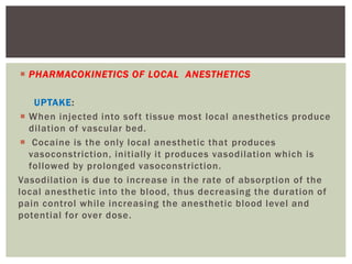  PHARMACOKINETICS OF LOCAL ANESTHETICS
UPTAKE:
 When injected into soft tissue most local anesthetics produce
dilation of vascular bed.
 Cocaine is the only local anesthetic that produces
vasoconstriction, initially it produces vasodilation which is
followed by prolonged vasoconstriction.
Vasodilation is due to increase in the rate of absorption of the
local anesthetic into the blood, thus decreasing the duration of
pain control while increasing the anesthetic blood level and
potential for over dose.
 
