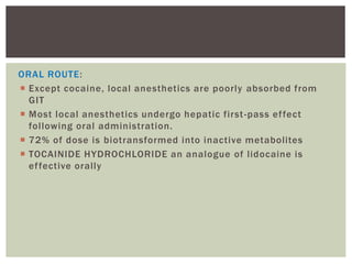 ORAL ROUTE:
 Except cocaine, local anesthetics are poorly absorbed from
GIT
 Most local anesthetics undergo hepatic first-pass effect
following oral administration.
 72% of dose is biotransformed into inactive metabolites
 TOCAINIDE HYDROCHLORIDE an analogue of lidocaine is
effective orally
 