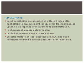 TOPICAL ROUTE:
 Local anesthetics are absorbed at different rates after
application to mucous membranes, in the tracheal mucosa
uptake is as rapid as with intravenous administration.
 In pharyngeal mucosa uptake is slow
 In bladder mucosa uptake is even slower
 Eutectic mixture of local anesthesia (EMLA) has been
developed to provide surface anesthesia for intact skin.
 