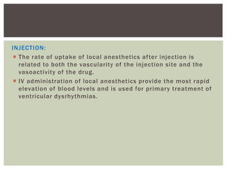 INJECTION:
 The rate of uptake of local anesthetics after injection is
related to both the vascularity of the injection site and the
vasoactivity of the drug.
 IV administration of local anesthetics provide the most rapid
elevation of blood levels and is used for primary treatment of
ventricular dysrhythmias.
 