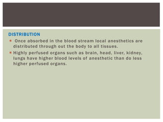 DISTRIBUTION
 Once absorbed in the blood stream local anesthetics are
distributed through out the body to all tissues.
 Highly perfused organs such as brain, head, liver, kidney,
lungs have higher blood levels of anesthetic than do less
higher perfused organs.
 