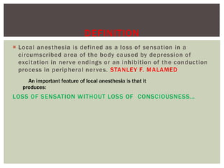  Local anesthesia is defined as a loss of sensation in a
circumscribed area of the body caused by depression of
excitation in nerve endings or an inhibition of the conduction
process in peripheral nerves. STANLEY F. MALAMED
LOSS OF SENSATION WITHOUT LOSS OF CONSCIOUSNESS…
DEFINITION
An important feature of local anesthesia is that it
produces:
 