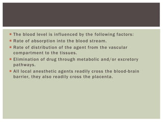  The blood level is influenced by the following factors:
 Rate of absorption into the blood stream.
 Rate of distribution of the agent from the vascular
compartment to the tissues.
 Elimination of drug through metabolic and/or excretory
pathways.
 All local anesthetic agents readily cross the blood-brain
barrier, they also readily cross the placenta.
 