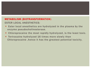 METABOLISM (BIOTRANSFORMATION)
ESTER LOCAL ANESTHETICS:
 Ester local anesthetics are hydrolyzed in the plasma by the
enzyme pseudocholinesterase.
 Chloroprocaine the most rapidly hydrolyzed, is the least toxic.
 Tertracaine hydrolyzed 16 times more slowly than
Chloroprocaine ,hence it has the greatest potential toxicity.
 