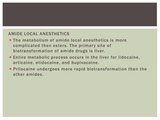 AMIDE LOCAL ANESTHETICS
 The metabolism of amide local anesthetics is more
complicated then esters. The primary site of
biotransformation of amide drugs is liver.
 Entire metabolic process occurs in the liver for lidocaine,
articaine, etidocaine, and bupivacaine.
 Prilocaine undergoes more rapid biotransformation then the
other amides.
 